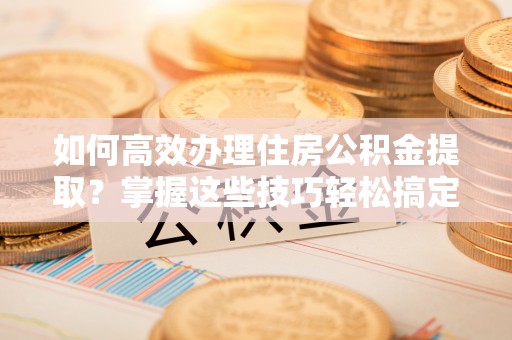 莱州如何高效办理住房公积金提取？掌握这些技巧轻松搞定