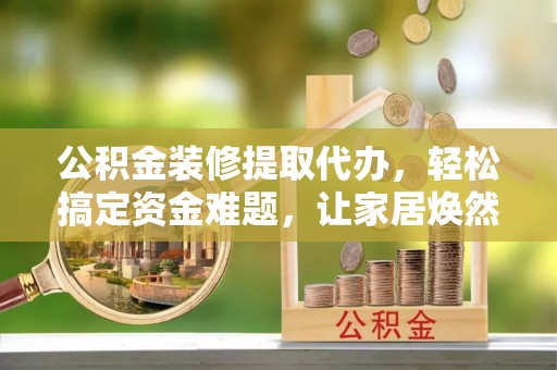 莱州公积金装修提取代办，轻松搞定资金难题，让家居焕然一新
