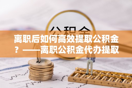 莱州离职后如何高效提取公积金？——离职公积金代办提取全流程解析