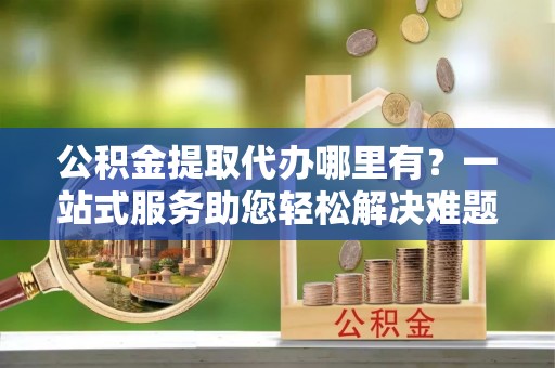 莱州公积金提取代办哪里有？一站式服务助您轻松解决难题