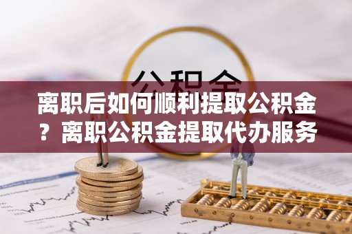 莱州离职后如何顺利提取公积金？离职公积金提取代办服务帮你搞定！