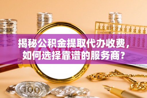 莱州揭秘公积金提取代办收费，如何选择靠谱的服务商？