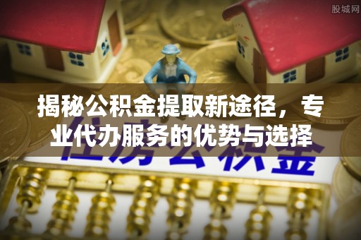 莱州揭秘公积金提取新途径，专业代办服务的优势与选择