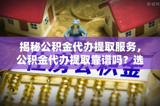 莱州揭秘公积金代办提取服务，公积金代办提取靠谱吗？选择前你需要知道这些！
