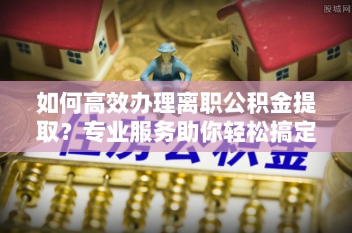 莱州如何高效办理离职公积金提取？专业服务助你轻松搞定
