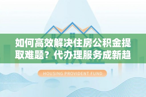 莱州如何高效解决住房公积金提取难题？代办理服务成新趋势