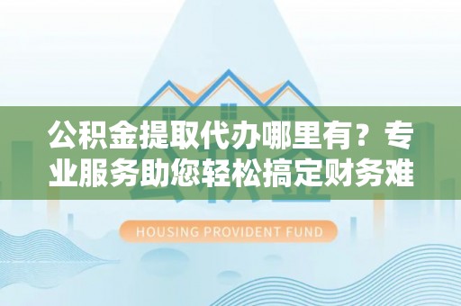 莱州公积金提取代办哪里有？专业服务助您轻松搞定财务难题