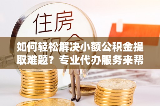 莱州如何轻松解决小额公积金提取难题？专业代办服务来帮忙