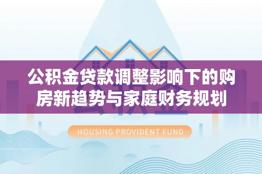 莱州公积金贷款调整影响下的购房新趋势与家庭财务规划