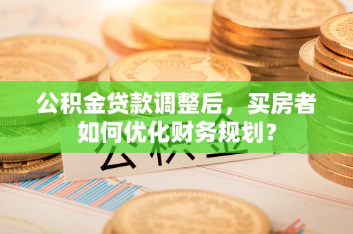 莱州公积金贷款调整后，买房者如何优化财务规划？