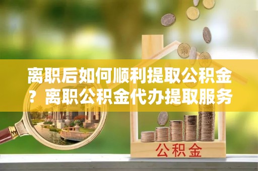 莱州离职后如何顺利提取公积金？离职公积金代办提取服务助力无忧办理