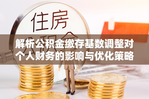 莱州解析公积金缴存基数调整对个人财务的影响与优化策略