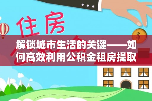 莱州解锁城市生活的关键——如何高效利用公积金租房提取实现居住自由