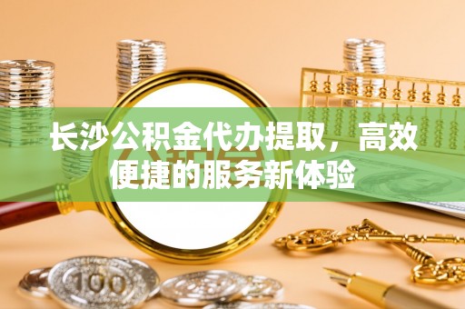 莱州长沙公积金代办提取，高效便捷的服务新体验