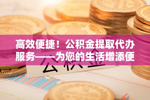 莱州高效便捷！公积金提取代办服务——为您的生活增添便利
