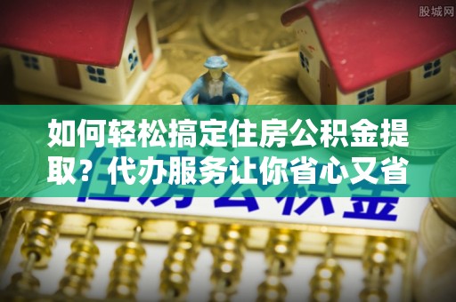 莱州如何轻松搞定住房公积金提取？代办服务让你省心又省力