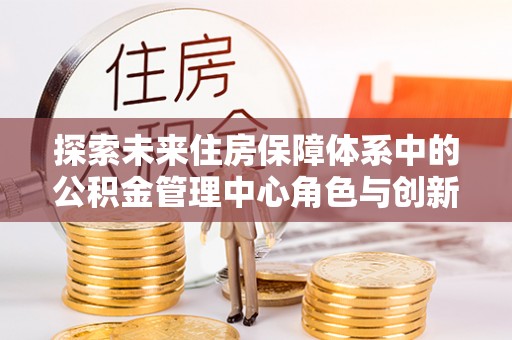 莱州探索未来住房保障体系中的公积金管理中心角色与创新